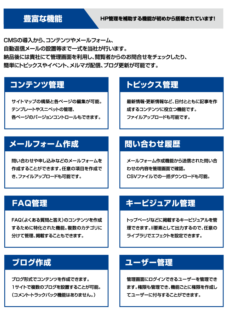 ＣＭＳの導入から、コンテンツやメールフォーム、自動返信メールの設置等まで一式を当社が行います。
納品後には貴社にて管理画面を利用し、閲覧者からのお問合せをチェックしたり、簡単にトピックスやイベント、メルマガ配信、ブログ更新が可能です。
・コンテンツ管理:サイトマップの構築と各ページの編集が可能。テンプレートやスニペットの管理、各ページのバージョンコントロールもできます。
・トピックス管理：最新情報・更新情報など、日付とともに記事を作成するコンテンツに役立つ機能です。ファイルアップロードも可能です。
・メールフォーム作成：問い合わせや申し込みなどのメールフォームを作成することができます。任意の項目を作成でき、ファイルアップロードも可能です。
・問い合わせ履歴：メールフォーム作成機能から送信された問い合わせの内容を管理画面で確認。CSVファイルでの一括ダウンロードも可能。
・FAQ管理：FAQ（よくある質問と答え）のコンテンツを作成するために特化された機能。複数のカテゴリに分けて管理、掲載することもできます。
・キービジュアル管理：トップページなどに掲載するキービジュアルを管理できます。li要素として出力するので、任意のライブラリでエフェクトを設定できます。
・ブログ作成：ブログ形式でコンテンツを作成できます。１サイトで複数のブログを設置することが可能。（コメント・トラックバック機能はありません。）
・ユーザー管理：管理画面にログインできるユーザーを管理できます。権限も管理でき、機能ごとに権限を作成してユーザーに付与することができます。