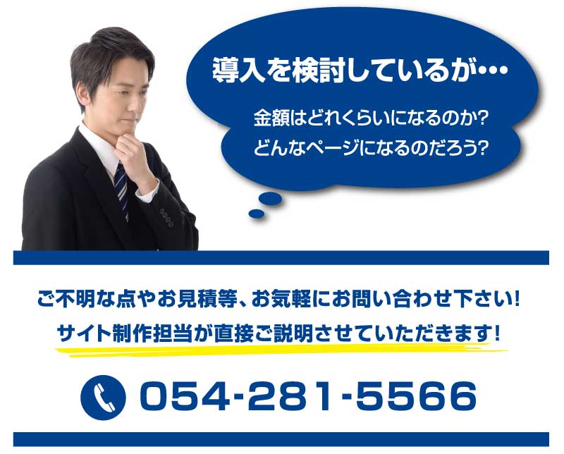 金額はどれくらいになるのか？どんなページになるのだろう？導入を検討しているが・・・ ご不明な点やお見積等、お気軽にお問い合わせ下さい！
サイト制作担当が直接ご説明させていただきます！ TEL: 054-281-5566